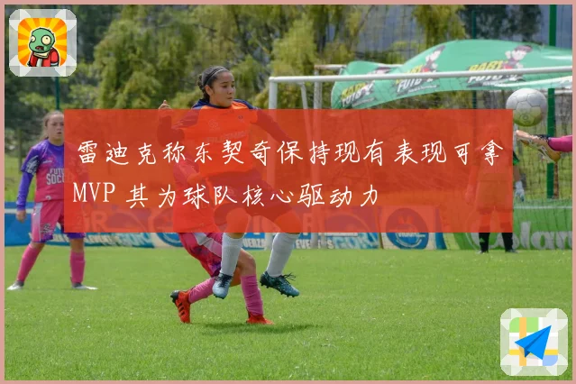 雷迪克称东契奇保持现有表现可拿MVP 其为球队核心驱动力