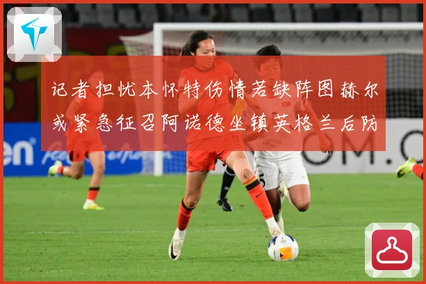 记者担忧本怀特伤情若缺阵图赫尔或紧急征召阿诺德坐镇英格兰后防成长观察