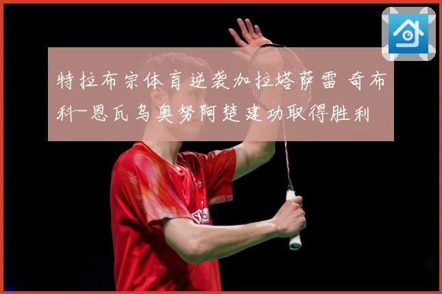 特拉布宗体育逆袭加拉塔萨雷 奇布科-恩瓦乌奥努阿楚建功取得胜利