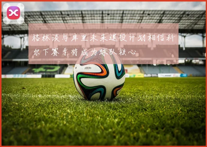 格林谈与库里未来退役计划相信科尔下赛季将成为球队核心