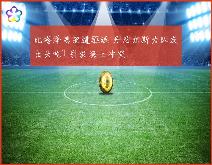 比塔泽恶犯遭驱逐 丹尼尔斯为队友出头吃T 引发场上冲突