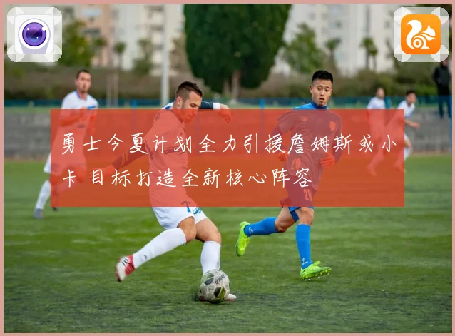 勇士今夏计划全力引援詹姆斯或小卡 目标打造全新核心阵容