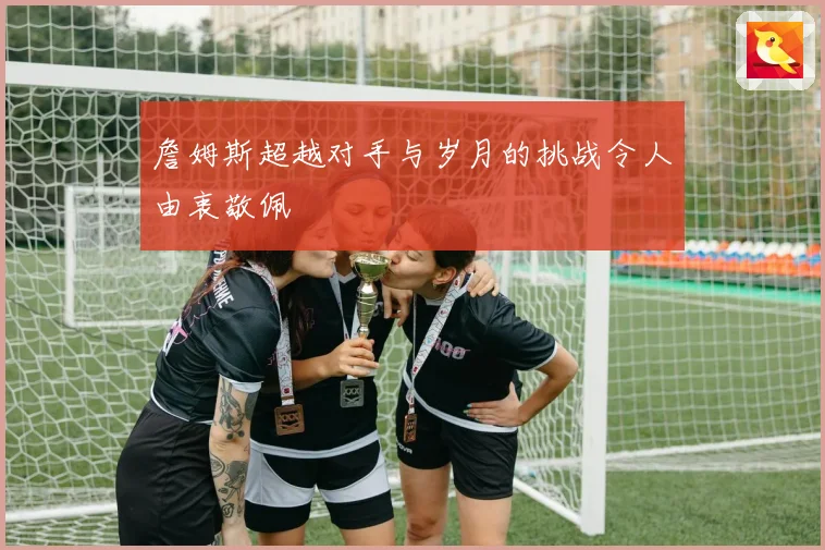 詹姆斯超越对手与岁月的挑战令人由衷敬佩