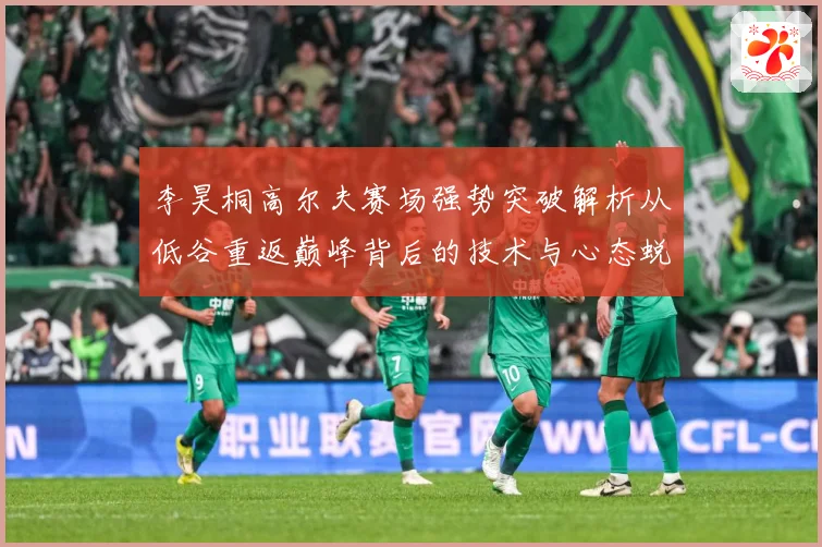 李昊桐高尔夫赛场强势突破解析从低谷重返巅峰背后的技术与心态蜕变解析