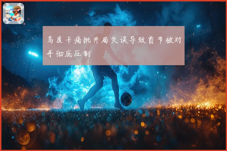 乌度卡痛批开局失误导致首节被对手彻底压制