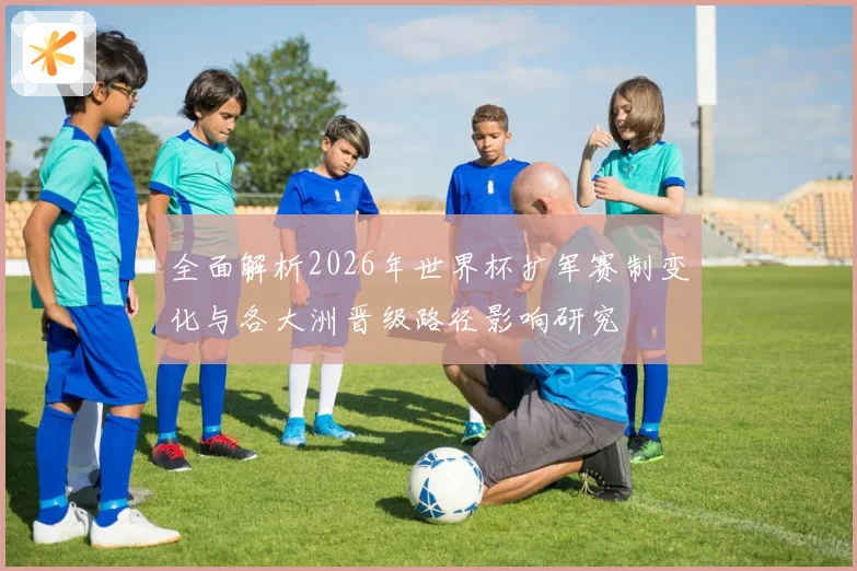 全面解析2026年世界杯扩军赛制变化与各大洲晋级路径影响研究