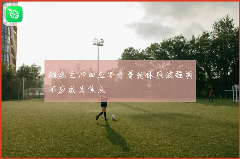 雄鹿主帅回应字母哥轮休风波强调不应成为焦点