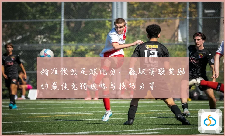 精准预测足球比分，赢取高额奖励的最佳竞猜攻略与技巧分享