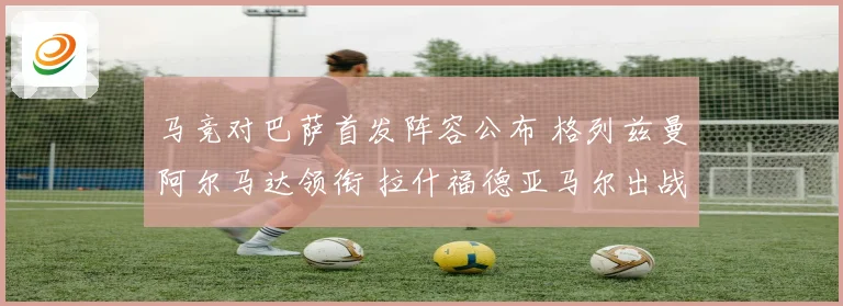 马竞对巴萨首发阵容公布 格列兹曼阿尔马达领衔 拉什福德亚马尔出战