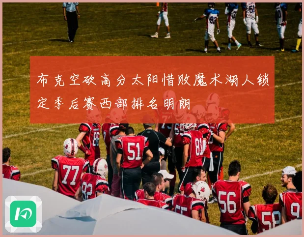 布克空砍高分太阳惜败魔术湖人锁定季后赛西部排名明朗
