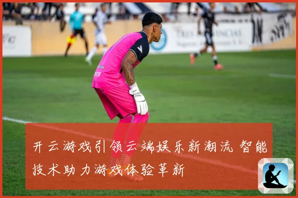 开云游戏引领云端娱乐新潮流 智能技术助力游戏体验革新