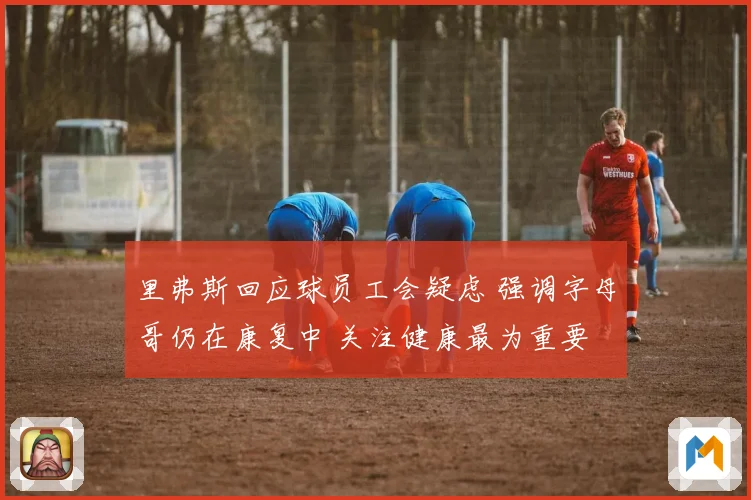 里弗斯回应球员工会疑虑 强调字母哥仍在康复中 关注健康最为重要